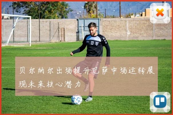 贝尔纳尔出场提升巴萨中场运转展现未来核心潜力