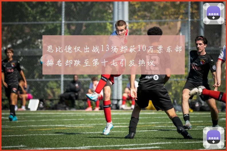 恩比德仅出战13场却获10万票东部排名却跌至第十七引发热议