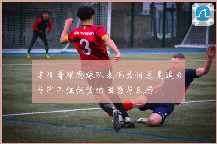 字母哥深思球队表现为何总是追分与守不住优势的困惑与反思
