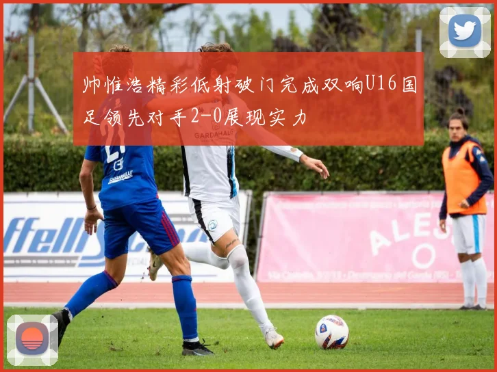 帅惟浩精彩低射破门完成双响U16国足领先对手2-0展现实力