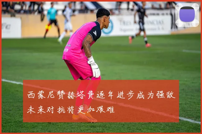 西蒙尼赞赫塔费逐年进步成为强敌未来对抗将更加艰难