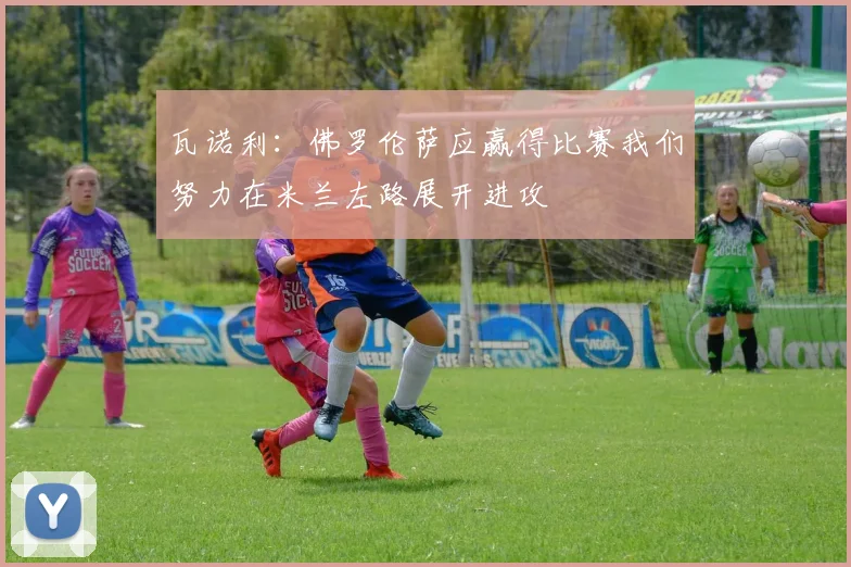 瓦诺利：佛罗伦萨应赢得比赛我们努力在米兰左路展开进攻