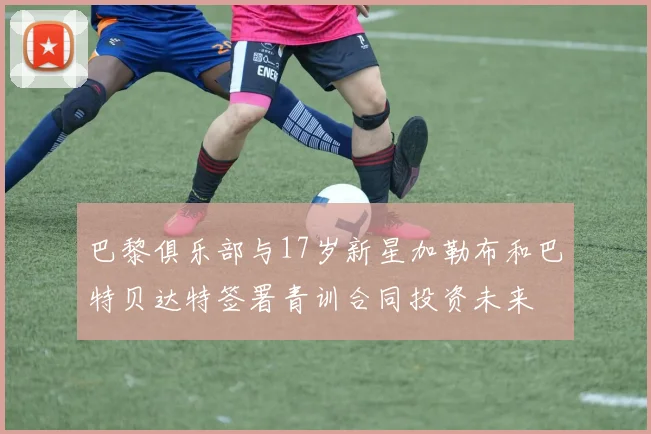 巴黎俱乐部与17岁新星加勒布和巴特贝达特签署青训合同投资未来