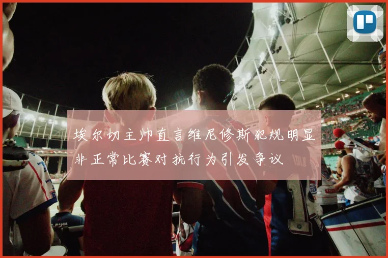 埃尔切主帅直言维尼修斯犯规明显非正常比赛对抗行为引发争议