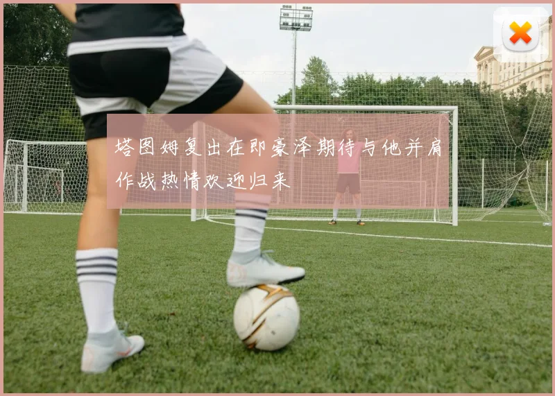 塔图姆复出在即豪泽期待与他并肩作战热情欢迎归来