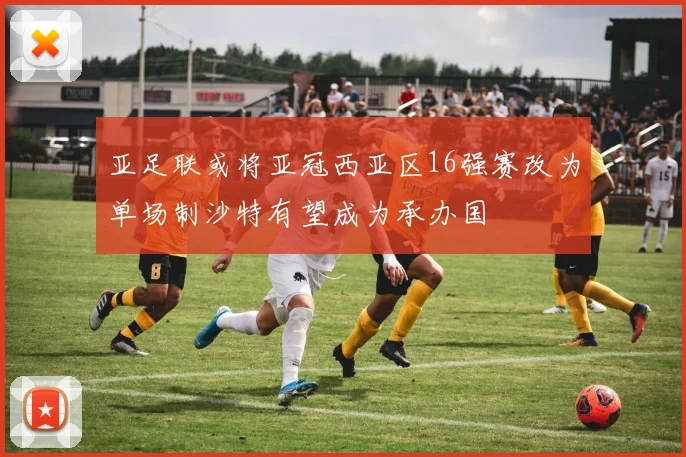 亚足联或将亚冠西亚区16强赛改为单场制沙特有望成为承办国