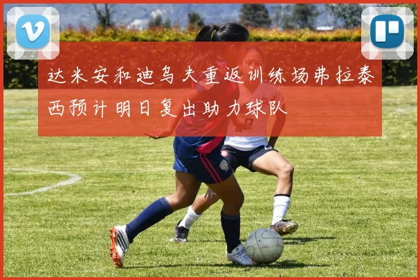 达米安和迪乌夫重返训练场弗拉泰西预计明日复出助力球队