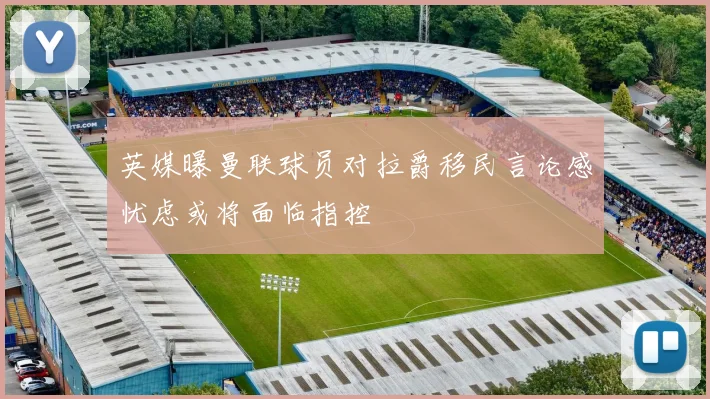 英媒曝曼联球员对拉爵移民言论感忧虑或将面临指控