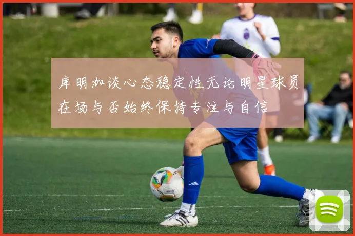 库明加谈心态稳定性无论明星球员在场与否始终保持专注与自信