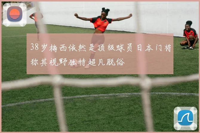 38岁梅西依然是顶级球员日本门将称其视野独特超凡脱俗