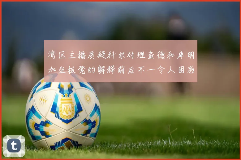 湾区主播质疑科尔对理查德和库明加坐板凳的解释前后不一令人困惑