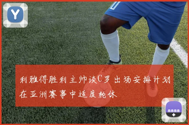 利雅得胜利主帅谈C罗出场安排计划在亚洲赛事中适度轮休