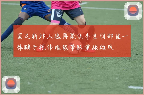 国足新帅人选再聚焦李金羽邵佳一韩鹏于根伟谁能带队重振雄风