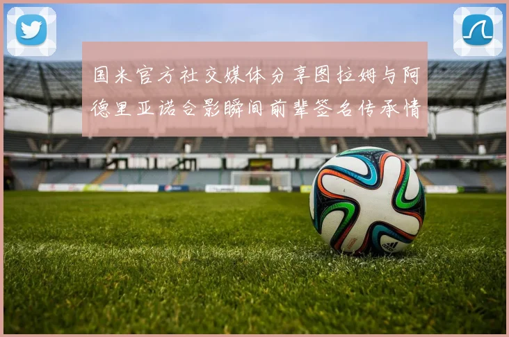 国米官方社交媒体分享图拉姆与阿德里亚诺合影瞬间前辈签名传承情怀