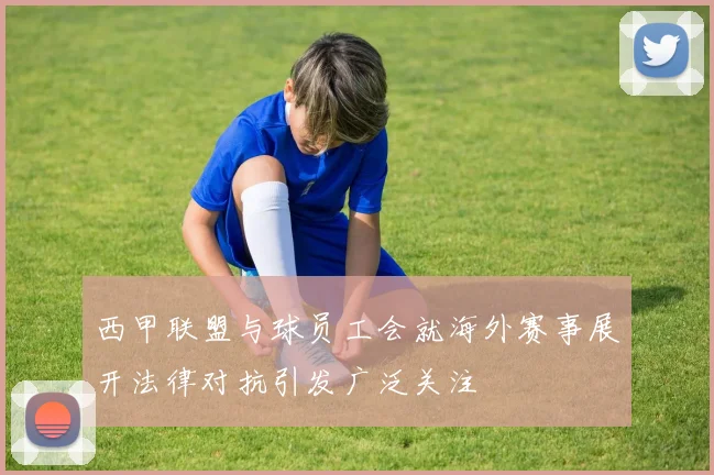 西甲联盟与球员工会就海外赛事展开法律对抗引发广泛关注