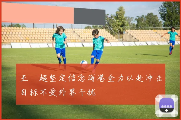 王燊超坚定信念海港全力以赴冲击目标不受外界干扰