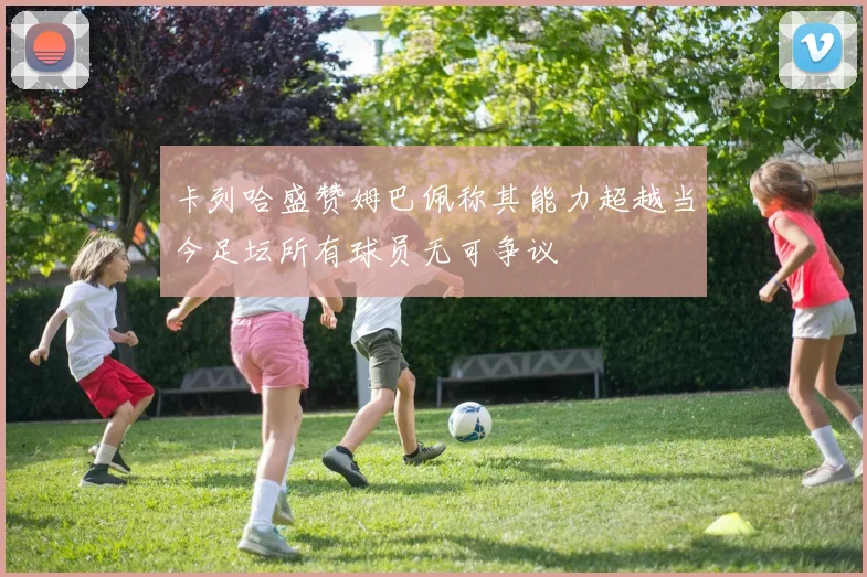 卡列哈盛赞姆巴佩称其能力超越当今足坛所有球员无可争议