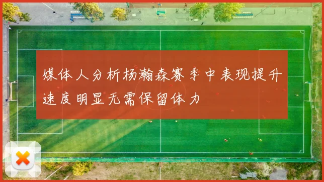 媒体人分析杨瀚森赛季中表现提升速度明显无需保留体力