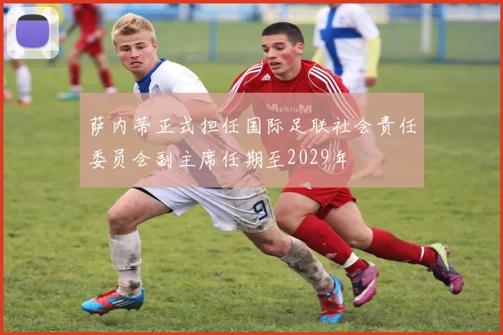 萨内蒂正式担任国际足联社会责任委员会副主席任期至2029年