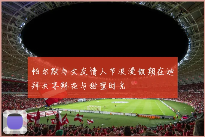 帕尔默与女友情人节浪漫假期在迪拜共享鲜花与甜蜜时光