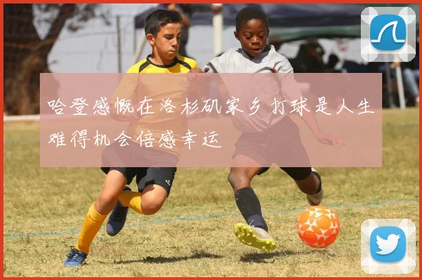 哈登感慨在洛杉矶家乡打球是人生难得机会倍感幸运
