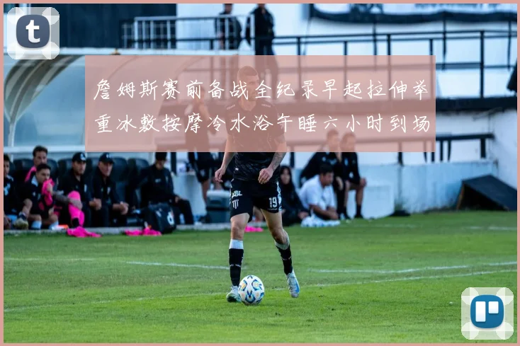 詹姆斯赛前备战全纪录早起拉伸举重冰敷按摩冷水浴午睡六小时到场准备