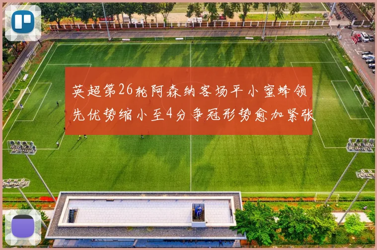 英超第26轮阿森纳客场平小蜜蜂领先优势缩小至4分争冠形势愈加紧张