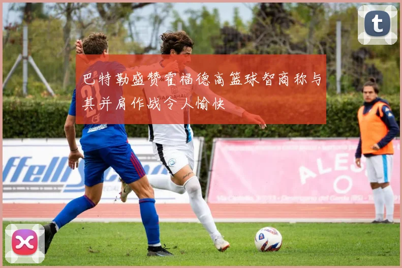 巴特勒盛赞霍福德高篮球智商称与其并肩作战令人愉快