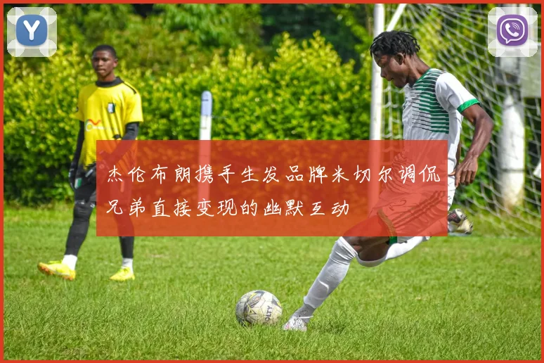 杰伦布朗携手生发品牌米切尔调侃兄弟直接变现的幽默互动