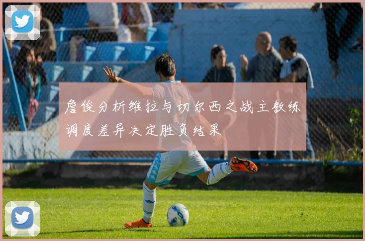 詹俊分析维拉与切尔西之战主教练调度差异决定胜负结果