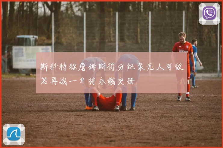斯科特称詹姆斯得分纪录无人可敌若再战一年将永载史册