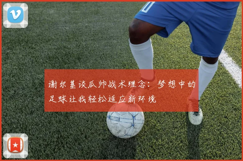 谢尔基谈瓜帅战术理念：梦想中的足球让我轻松适应新环境