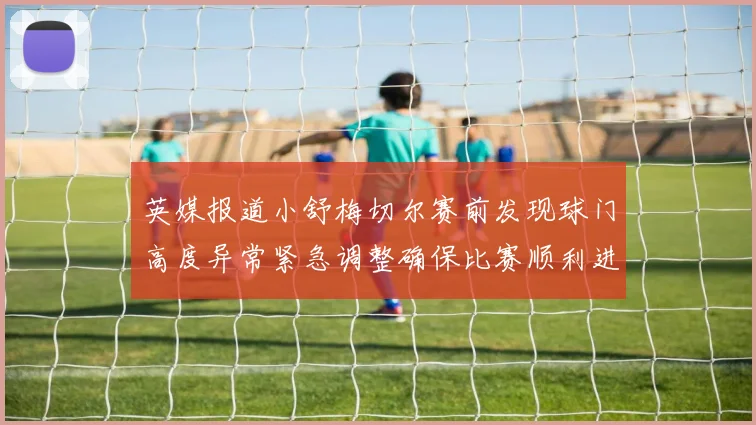 英媒报道小舒梅切尔赛前发现球门高度异常紧急调整确保比赛顺利进行