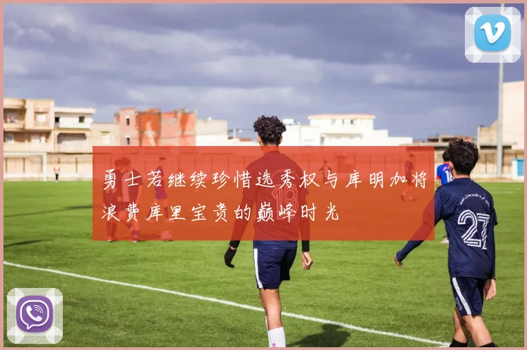 勇士若继续珍惜选秀权与库明加将浪费库里宝贵的巅峰时光