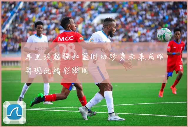 库里谈勉强扣篮时机珍贵未来或难再现此精彩瞬间