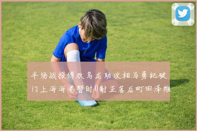 半场战报傅欢乌龙助攻相马勇纪破门上海海港暂时0射正落后町田泽维亚0-2