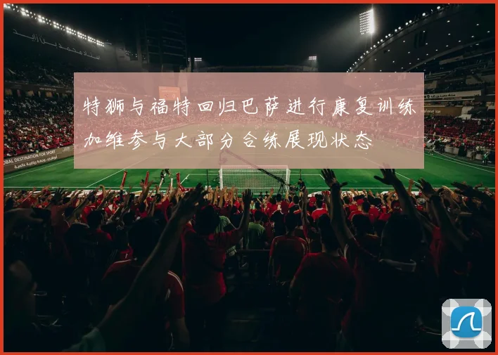 特狮与福特回归巴萨进行康复训练加维参与大部分合练展现状态