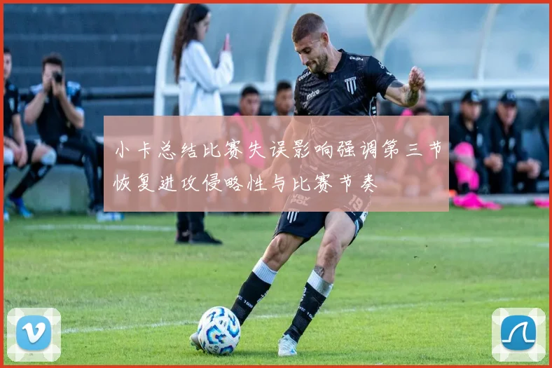 小卡总结比赛失误影响强调第三节恢复进攻侵略性与比赛节奏