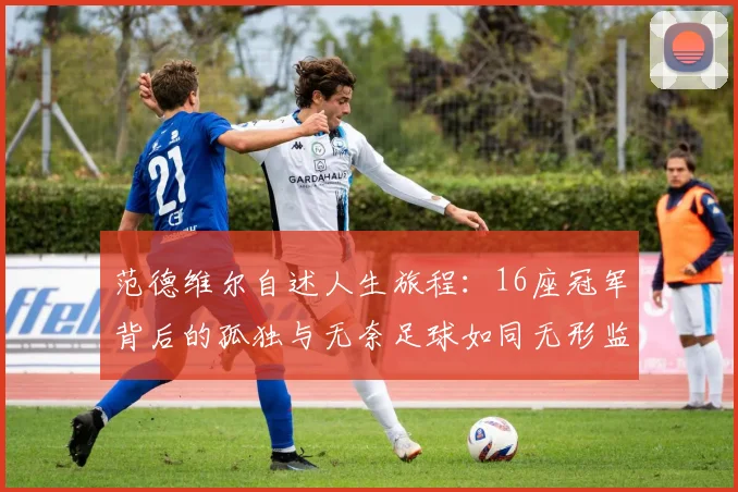 范德维尔自述人生旅程：16座冠军背后的孤独与无奈足球如同无形监狱