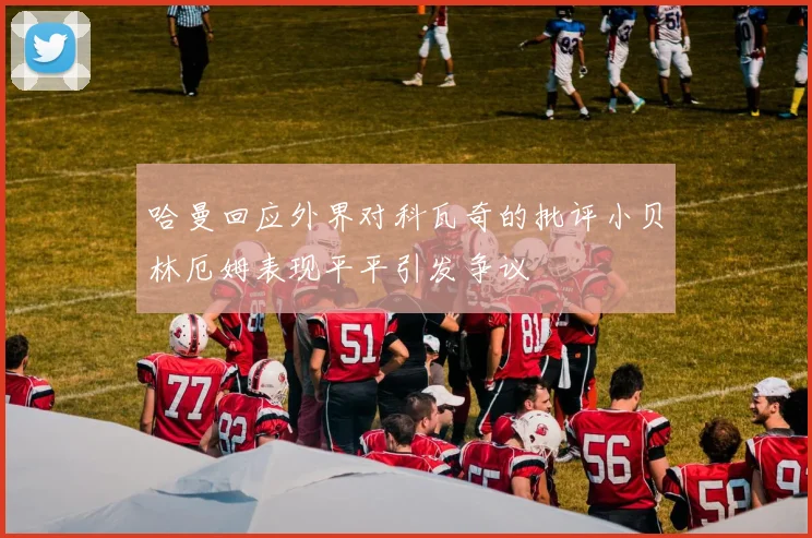 哈曼回应外界对科瓦奇的批评小贝林厄姆表现平平引发争议