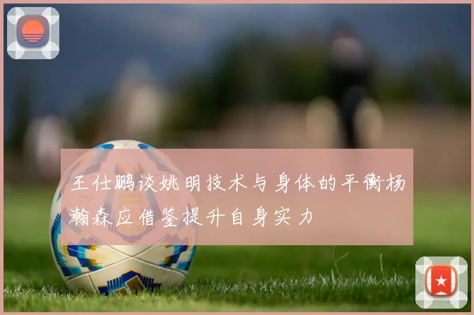 王仕鹏谈姚明技术与身体的平衡杨瀚森应借鉴提升自身实力