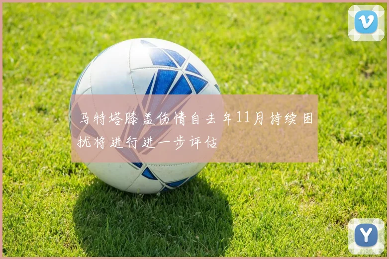 马特塔膝盖伤情自去年11月持续困扰将进行进一步评估