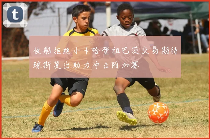快船拒绝小卡哈登祖巴茨交易期待琼斯复出助力冲击附加赛
