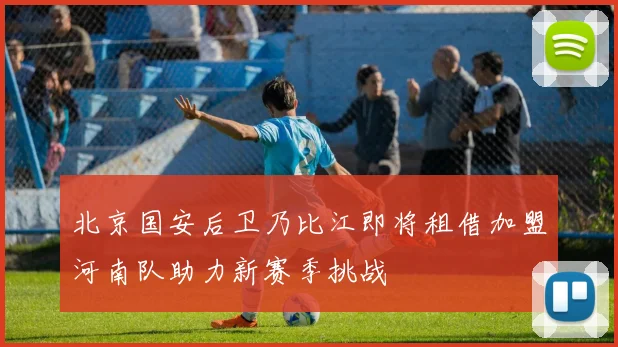 北京国安后卫乃比江即将租借加盟河南队助力新赛季挑战