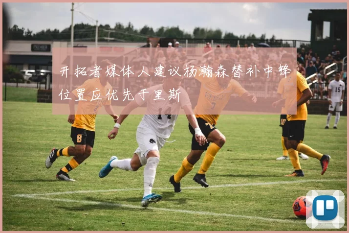 开拓者媒体人建议杨瀚森替补中锋位置应优先于里斯