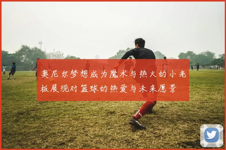 奥尼尔梦想成为魔术与热火的小老板展现对篮球的热爱与未来愿景