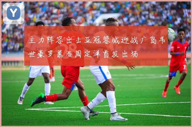 主力阵容出击亚冠蓉城迎战广岛韦世豪罗慕洛周定洋首发出场