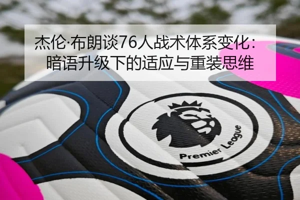 杰伦·布朗谈76人战术体系变化：暗语升级下的适应与重装思维
